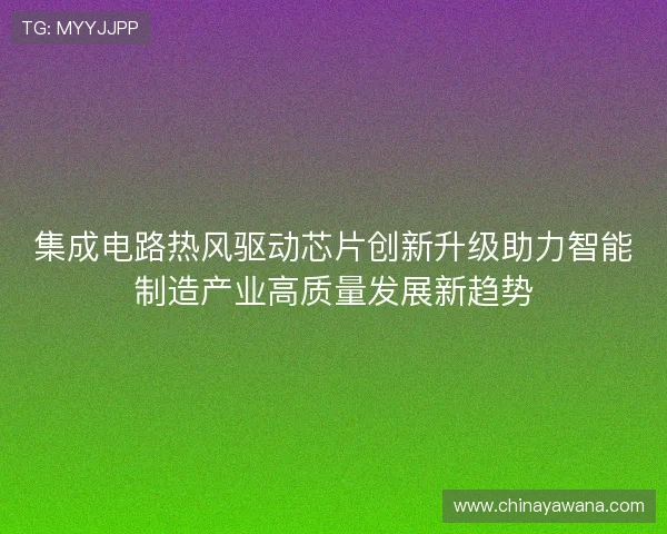 集成电路热风驱动芯片创新升级助力智能制造产业高质量发展新趋势